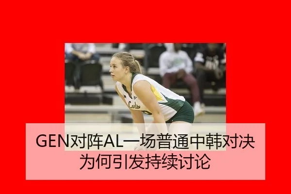 GEN对阵AL一场普通中韩对决为何引发持续讨论